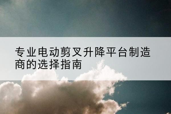 三元电动剪叉升降平台厂家-专业电动剪叉升降平台制造商的选择指南