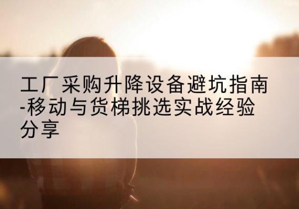 三元移动式升降机怎么选-工厂采购升降设备避坑指南-移动与货梯挑选实战经验分享