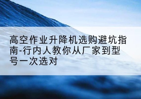 三元升降平台厂家-高空作业升降机选购避坑指南-行内人教你从厂家到型号一次选对