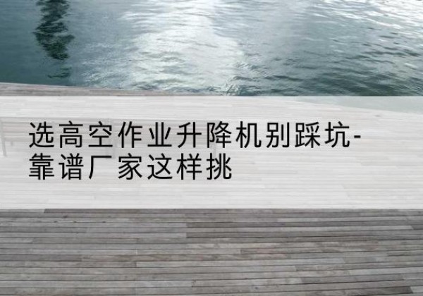 三元剪叉式升降机厂家-选高空作业升降机别踩坑-靠谱厂家这样挑
