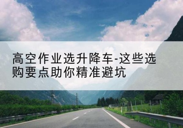 三元升降车厂家-高空作业选升降车-这些选购要点助你*避坑
