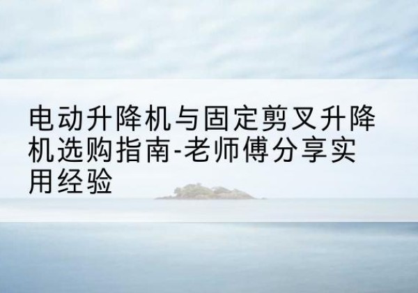 三元电动升降机怎么选-电动升降机与固定剪叉升降机选购指南-老师傅分享实用经验