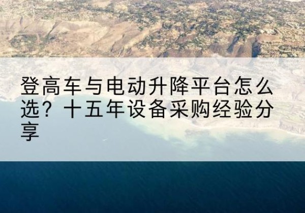 三元登高车厂家厂家-登高车与电动升降平台怎么选？十五年设备采购经验分享