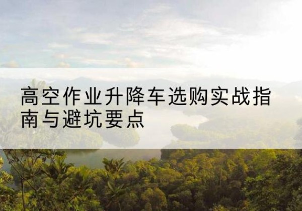 三元升降车怎么选-高空作业升降车选购实战指南与避坑要点