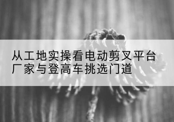 三元电动剪叉升降平台厂家-从工地实操看电动剪叉平台厂家与登高车挑选门道