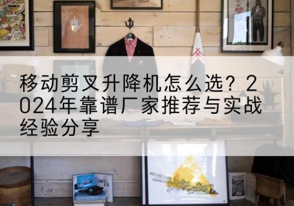 三元升降平台厂家推荐-移动剪叉升降机怎么选？2024年靠谱厂家推荐与实战经验分享