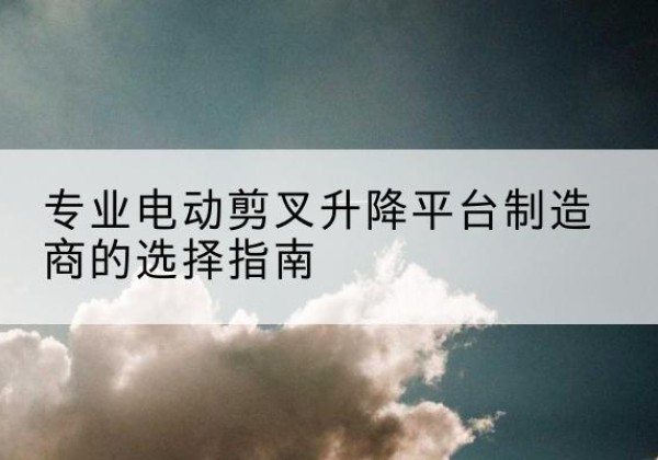 三元电动剪叉升降平台厂家-专业电动剪叉升降平台制造商的选择指南